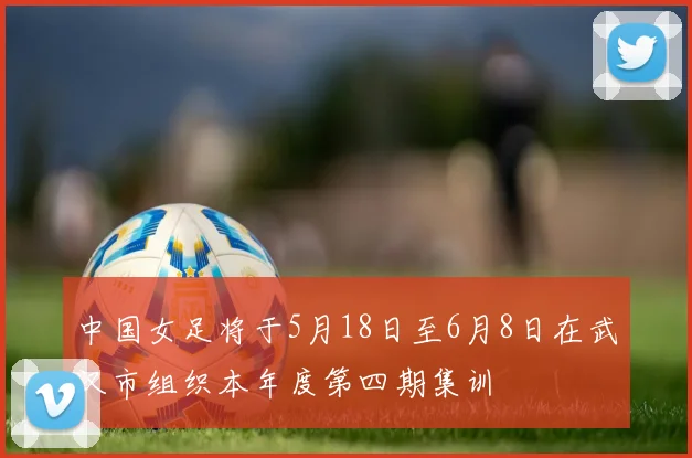 中国女足将于5月18日至6月8日在武汉市组织本年度第四期集训