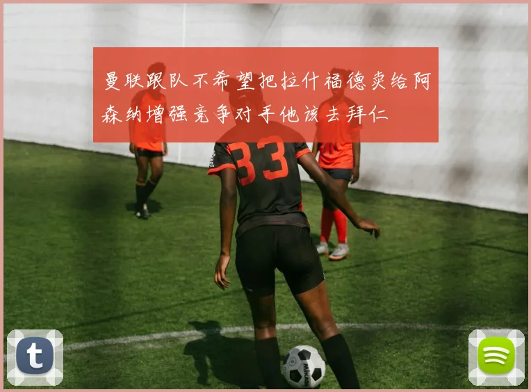 曼联跟队不希望把拉什福德卖给阿森纳增强竞争对手他该去拜仁