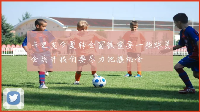 卡里克今夏转会窗很重要一些球员会离开我们要尽力把握机会